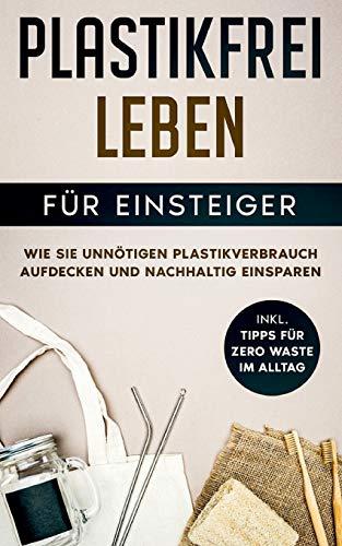 Plastikfrei leben für Einsteiger: Wie Sie unnötigen Plastikverbrauch aufdecken und nachhaltig einsparen - inkl. Tipps für Zero Waste im Alltag