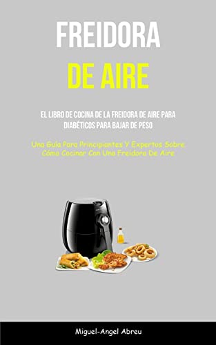 Freidora De Aire: El libro de cocina de la freidora de aire para diabéticos para bajar de peso (Una guía para principiantes y expertos sobre cómo cocinar con una freidora de aire)
