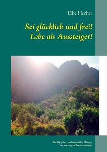 Sei glücklich und frei! Lebe als Aussteiger!: Ein Ratgeber zur finanziellen Planung des vorzeitigen Berufsausstiegs.