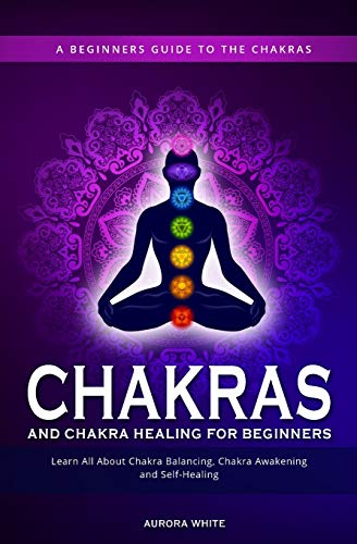 Chakras and Chakra Healing for Beginners: A Beginners Guide to the Chakras - Learn All About Chakra Balancing, Chakra Awakening and Self-Healing Through Chakra Meditations