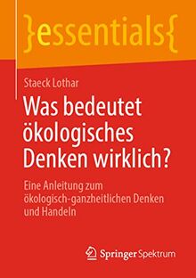 Was bedeutet ökologisches Denken wirklich?: Eine Anleitung zum ökologisch-ganzheitlichen Denken und Handeln (essentials)