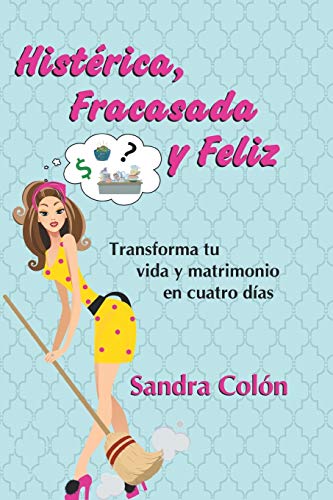Histerica, Fracasada y Feliz: Transforma tu Vida y Matrimonio en Cuatro Días: Transforma Tu Vida y Matrimonio En Cuatro Dias