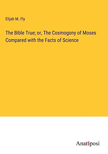 The Bible True; or, The Cosmogony of Moses Compared with the Facts of Science