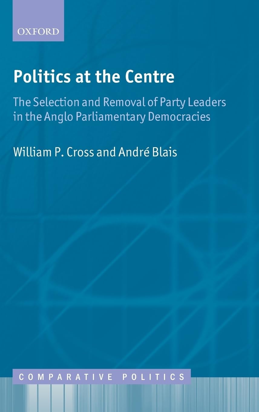 Politics at the Centre: The Selection and Removal of Party Leaders in the Anglo Parliamentary Democracies (Comparative Politics)