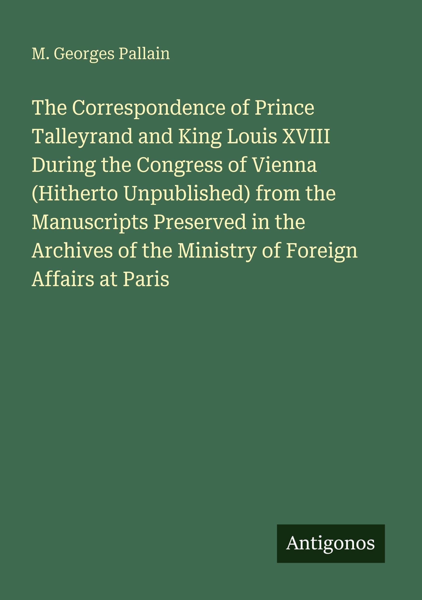 The Correspondence of Prince Talleyrand and King Louis XVIII During the Congress of Vienna (Hitherto Unpublished) from the Manuscripts Preserved in ... of the Ministry of Foreign Affairs at Paris