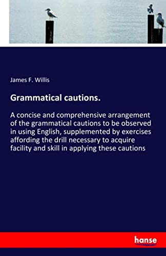 Grammatical cautions.: A concise and comprehensive arrangement of the grammatical cautions to be observed in using English, supplemented by exercises ... facility and skill in applying these cautions