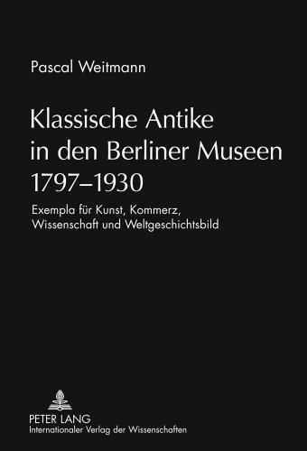 Klassische Antike in den Berliner Museen 1797-1930: Exempla für Kunst, Kommerz, Wissenschaft und Weltgeschichtsbild