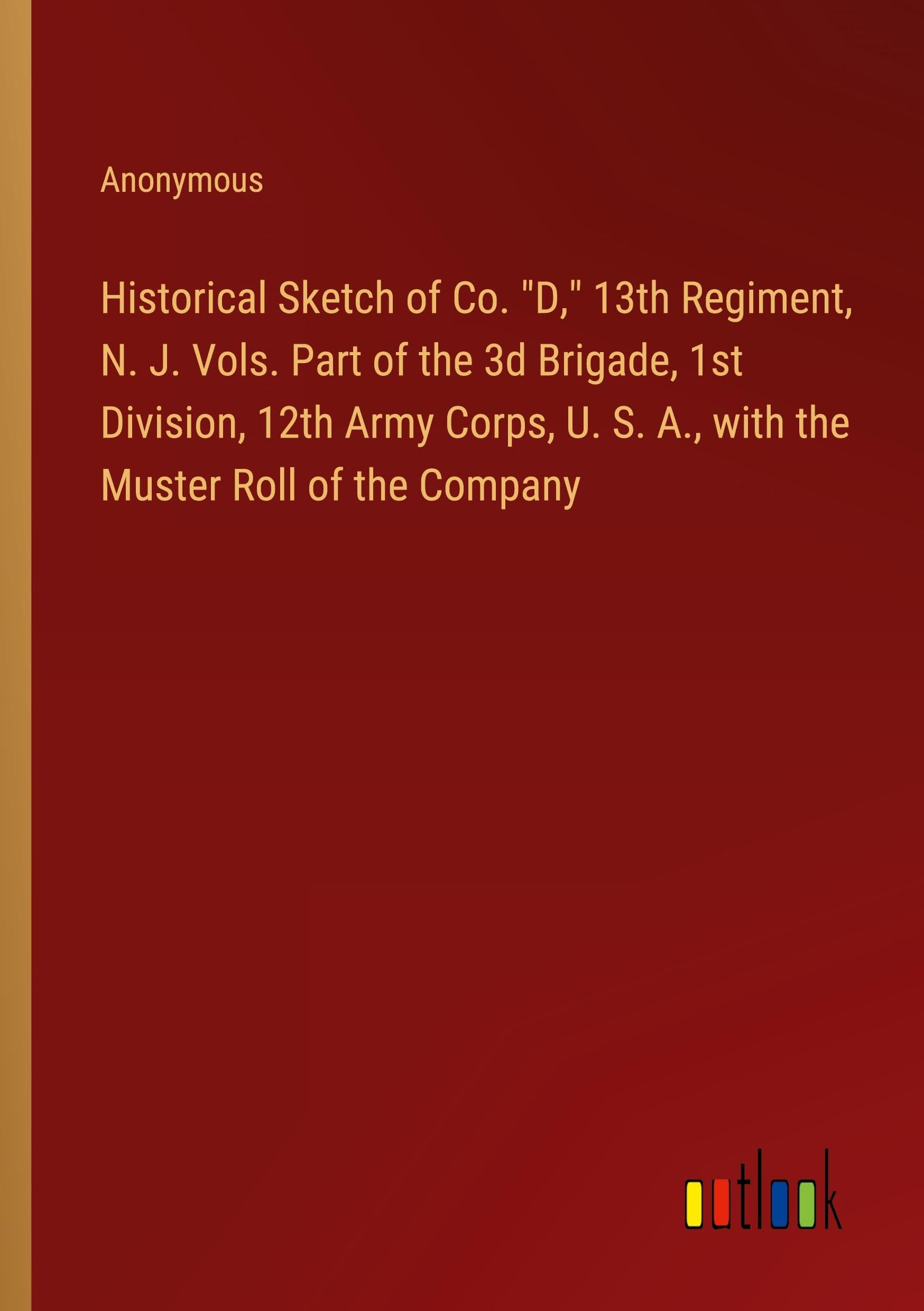 Historical Sketch of Co. D, 13th Regiment, N. J. Vols. Part of the 3d Brigade, 1st Division, 12th Army Corps, U. S. A., with the Muster Roll of the Company