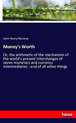 Money's Worth: Or, the arithmetic of the mechanism of the world's present interchanges of seven monetary and currency intermediaries : and of all other things