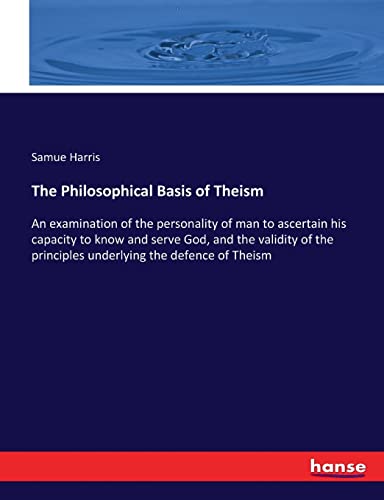 The Philosophical Basis of Theism: An examination of the personality of man to ascertain his capacity to know and serve God, and the validity of the principles underlying the defence of Theism
