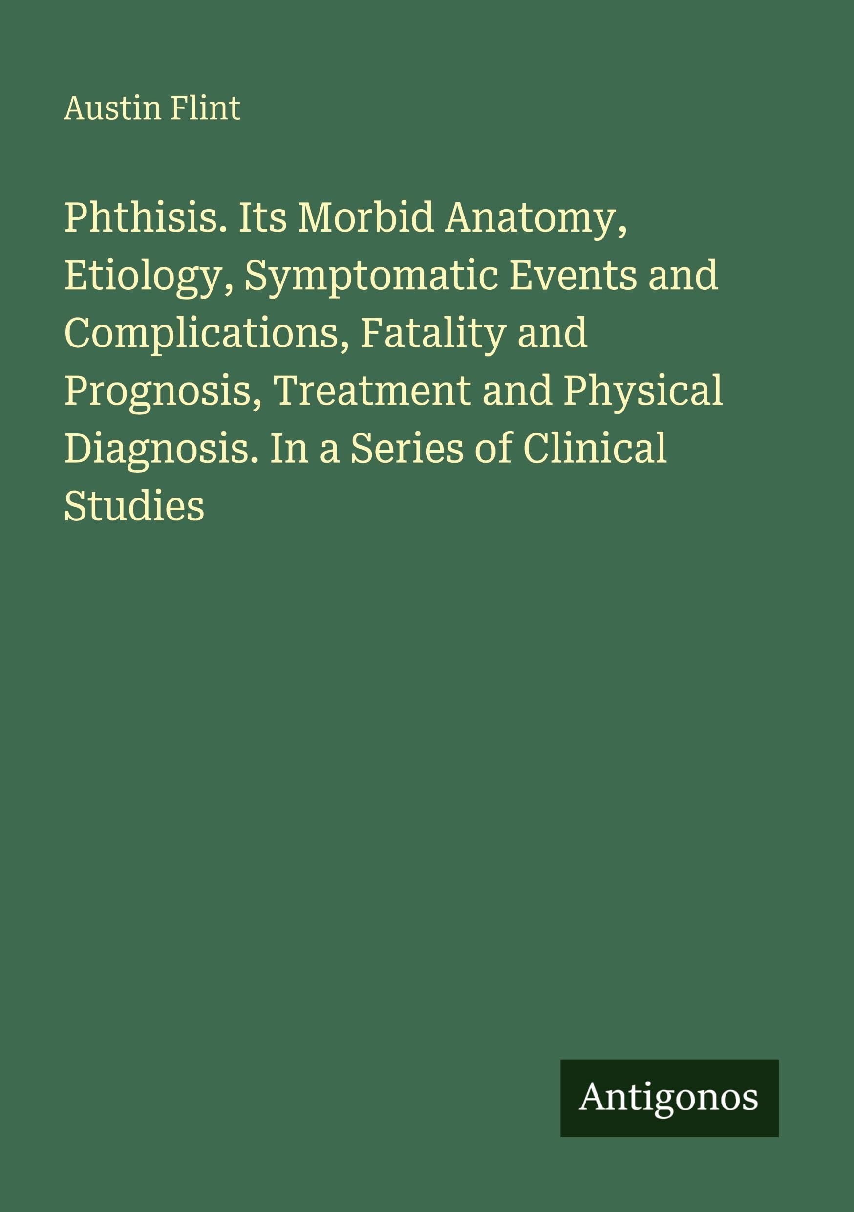 Phthisis. Its Morbid Anatomy, Etiology, Symptomatic Events and Complications, Fatality and Prognosis, Treatment and Physical Diagnosis. In a Series of Clinical Studies