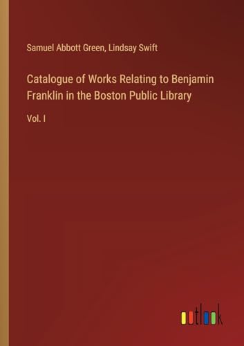 Catalogue of Works Relating to Benjamin Franklin in the Boston Public Library: Vol. I