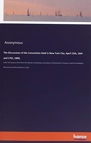 The Discussions of the Convention Held in New York City, April 15th, 16th and 17th, 1890,: under the auspices of the New York, Boston and Brooklyn ... New Century Working Women's Guild