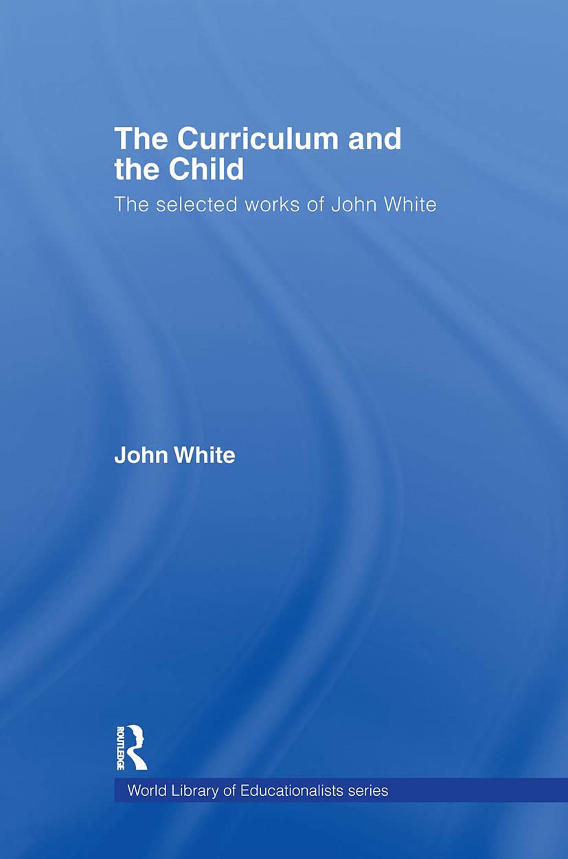 The Curriculum and the Child: The Selected Works of John White (WORLD LIBRARY OF EDUCATIONALISTS)