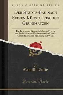 Der Städte-Bau nach Seinen Künstlerischen Grundsätzen: Ein Beitrag zur Lösung Moderner Fragen der Architektur und Monumentalen Plastik Unter Besonderer Beziehung auf Wien (Classic Reprint)