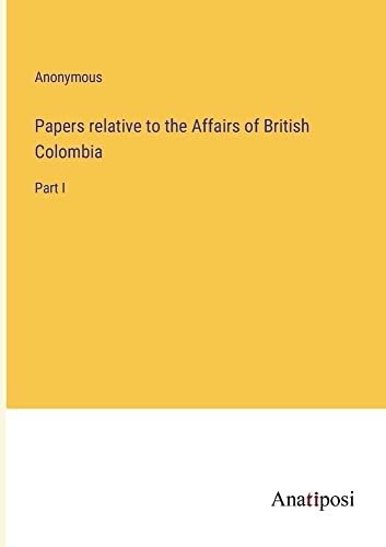 Papers relative to the Affairs of British Colombia: Part I