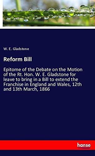 Reform Bill: Epitome of the Debate on the Motion of the Rt. Hon. W. E. Gladstone for leave to bring in a Bill to extend the Franchise in England and Wales, 12th and 13th March, 1866