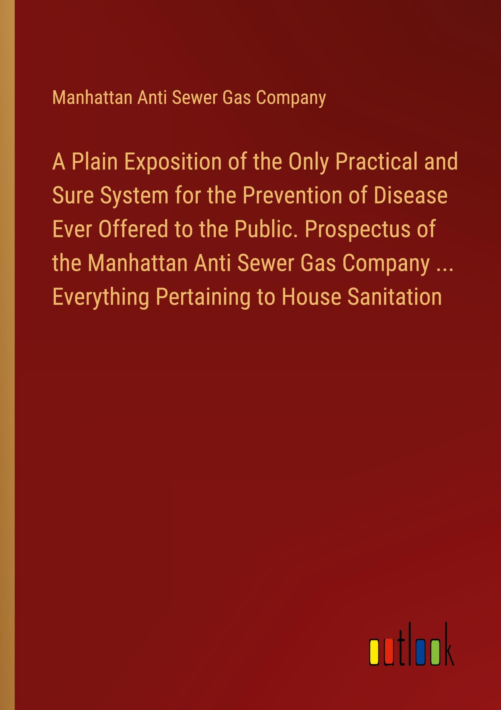 A Plain Exposition of the Only Practical and Sure System for the Prevention of Disease Ever Offered to the Public. Prospectus of the Manhattan Anti ... ... Everything Pertaining to House Sanitation