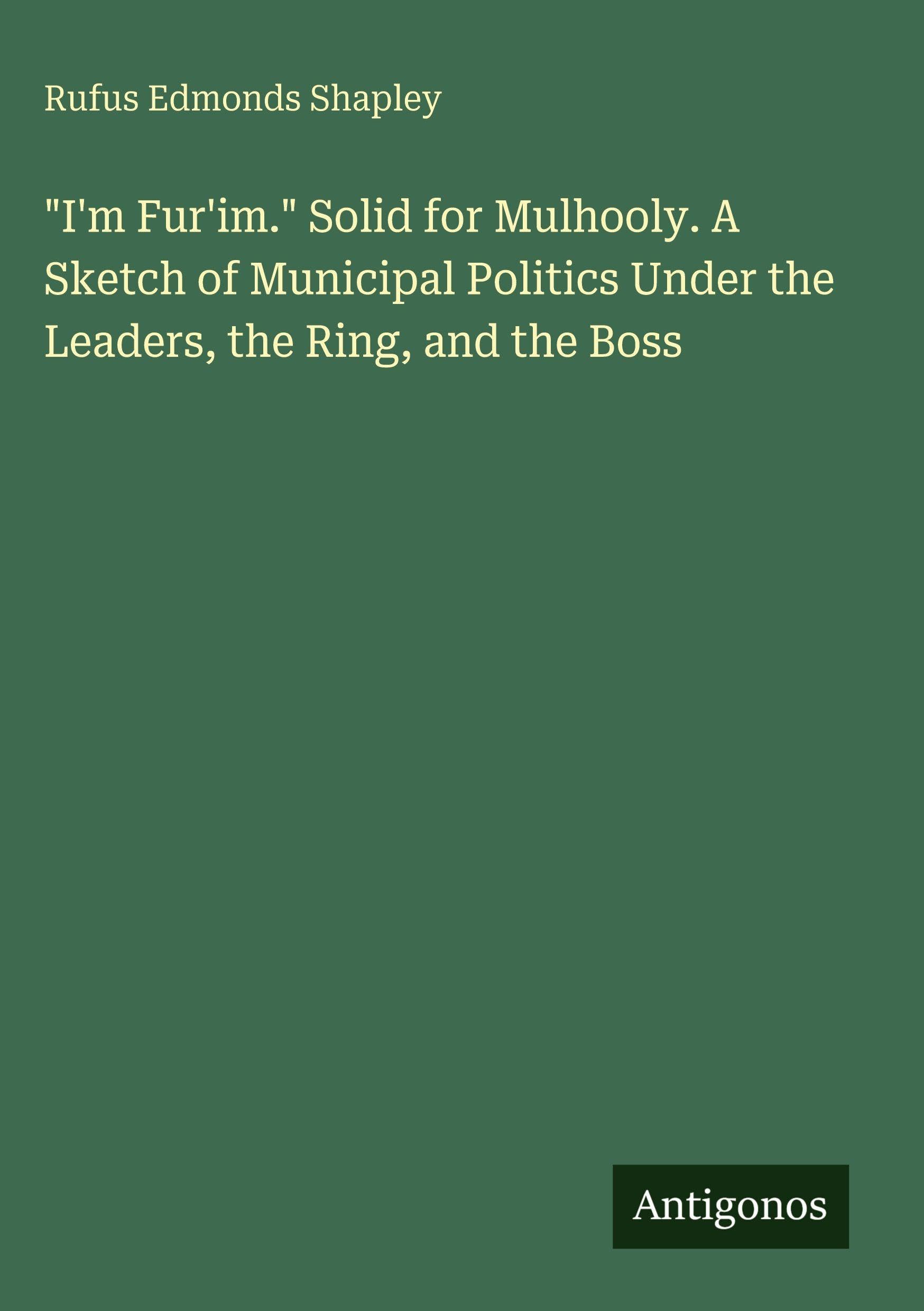 I'm Fur'im. Solid for Mulhooly. A Sketch of Municipal Politics Under the Leaders, the Ring, and the Boss