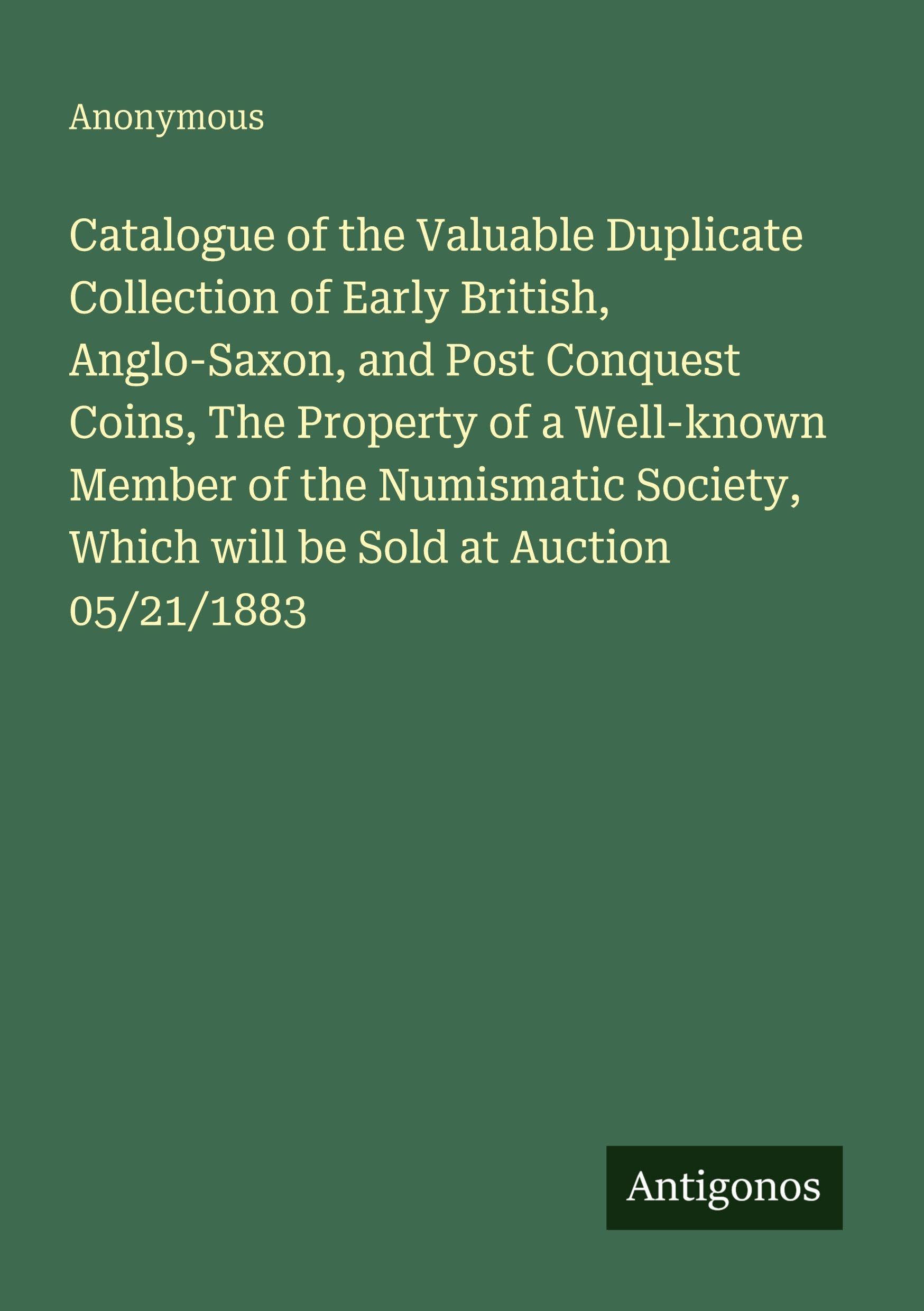 Catalogue of the Valuable Duplicate Collection of Early British, Anglo-Saxon, and Post Conquest Coins, The Property of a Well-known Member of the ... Which will be Sold at Auction 05/21/1883