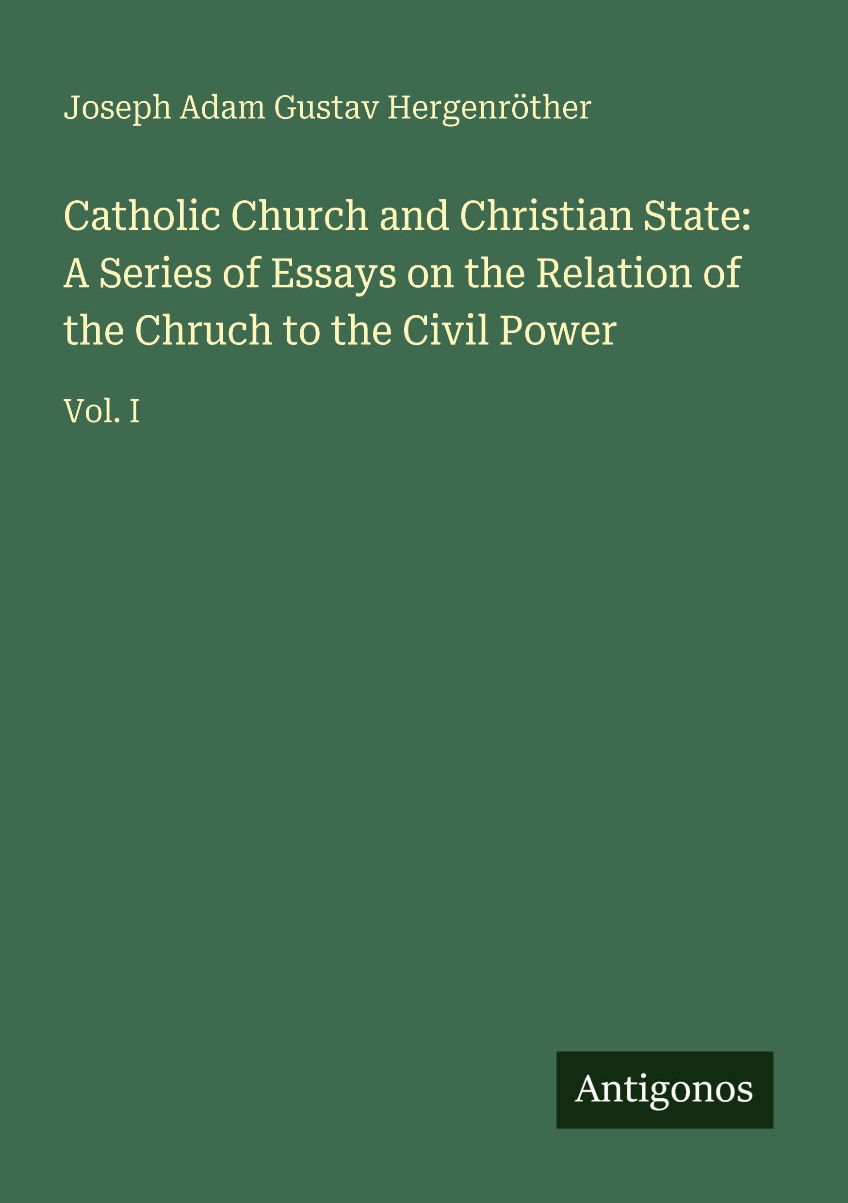 Catholic Church and Christian State: A Series of Essays on the Relation of the Chruch to the Civil Power: Vol. I