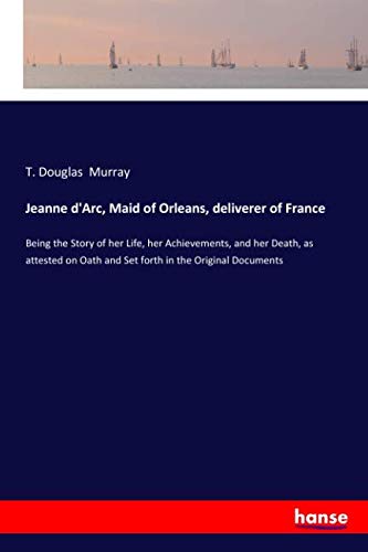 Jeanne d'Arc, Maid of Orleans, deliverer of France: Being the Story of her Life, her Achievements, and her Death, as attested on Oath and Set forth in the Original Documents