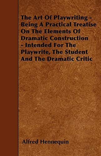 The Art of Playwriting - Being a Practical Treatise on the Elements of Dramatic Construction - Intended for the Playwrite, the Student and the Dramati