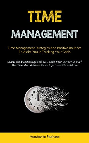 Time Management: Time Management Strategies And Positive Routines To Assist You In Tracking Your Goals (Learn The Habits Required To Double Your ... Time And Achieve Your Objectives Stress-Free)
