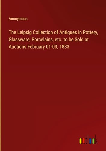 The Leipsig Collection of Antiques in Pottery, Glassware, Porcelains, etc. to be Sold at Auctions February 01-03, 1883