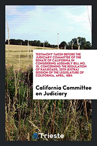 Testimony Taken Before the Judiciary Committee of the Senate of California in Considering Assembly Bill No. 10, Concerning the Regulation of ... of the Legislature of Colifornia, April, 1884