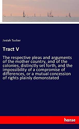 Tract V: The respective pleas and arguments of the mother country, and of the colonies, distinctly set forth, and the impossibility of a compromise of ... concession of rights plainly demonstated