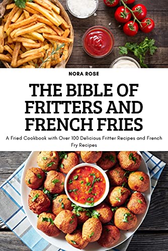 THE BIBLE OF FRITTERS AND FRENCH FRIES: A Fried Cookbook with Over 100 Delicious Fritter Recipes and French Fry Recipes