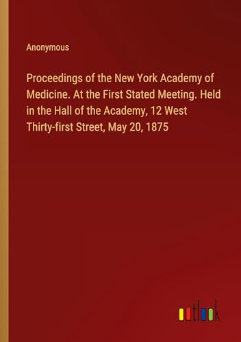 Proceedings of the New York Academy of Medicine. At the First Stated Meeting. Held in the Hall of the Academy, 12 West Thirty-first Street, May 20, 1875