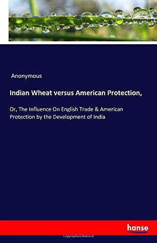 Indian Wheat versus American Protection,: Or, The Influence On English Trade & American Protection by the Development of India