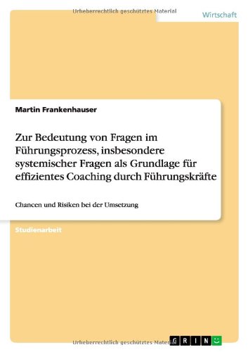 Zur Bedeutung von Fragen im Führungsprozess, insbesondere systemischer Fragen als Grundlage für effizientes Coaching durch Führungskräfte: Chancen und Risiken bei der Umsetzung