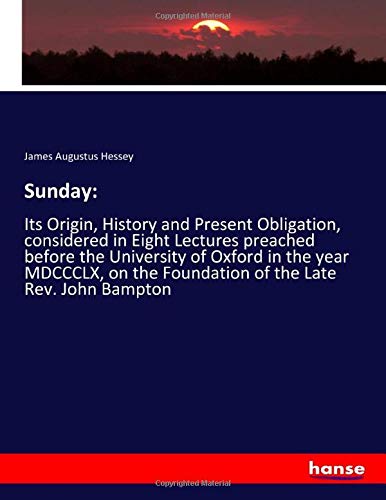 Sunday:: Its Origin, History and Present Obligation, considered in Eight Lectures preached before the University of Oxford in the year MDCCCLX, on the Foundation of the Late Rev. John Bampton