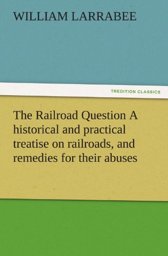 The Railroad Question A historical and practical treatise on railroads, and remedies for their abuses (TREDITION CLASSICS)