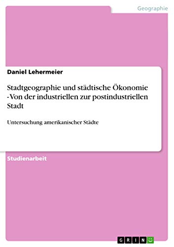 Stadtgeographie und städtische Ökonomie - Von der industriellen zur postindustriellen Stadt: Untersuchung amerikanischer Städte