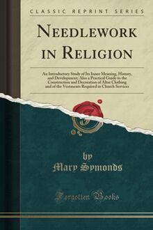 Needlework in Religion: An Introductory Study of Its Inner Meaning, History, and Development; Also a Practical Guide to the Construction and ... Required in Church Services (Classic Reprint)