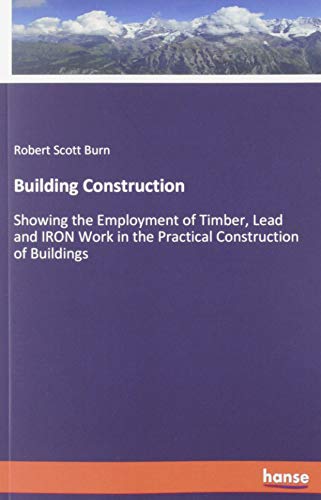 Building Construction: Showing the Employment of Timber, Lead and IRON Work in the Practical Construction of Buildings