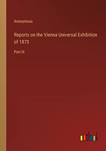 Reports on the Vienna Universal Exhibition of 1873: Part III