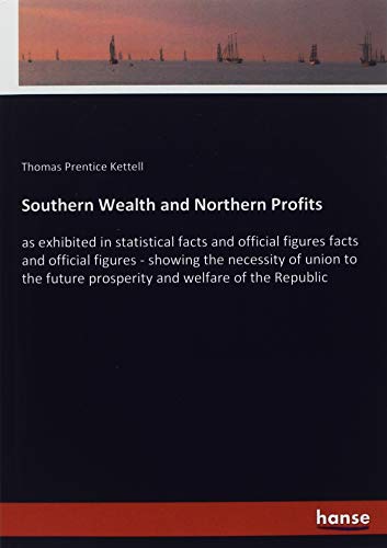 Southern Wealth and Northern Profits: as exhibited in statistical facts and official figures facts and official figures - showing the necessity of ... future prosperity and welfare of the Republic
