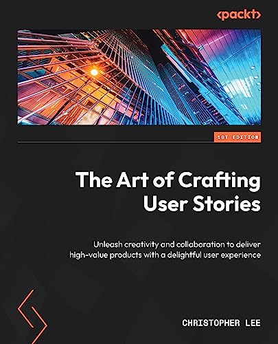 The Art of Crafting User Stories: Unleash creativity and collaboration to deliver high-value products with a delightful user experience