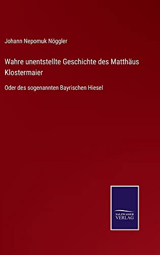 Wahre unentstellte Geschichte des Matthäus Klostermaier: Oder des sogenannten Bayrischen Hiesel