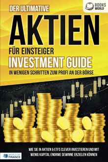 Der ultimative AKTIEN FÜR EINSTEIGER Investment Guide - In wenigen Schritten zum Profi an der Börse: Wie Sie in Aktien & ETFs clever investieren und mit wenig Kapital enorme Gewinne erzielen können