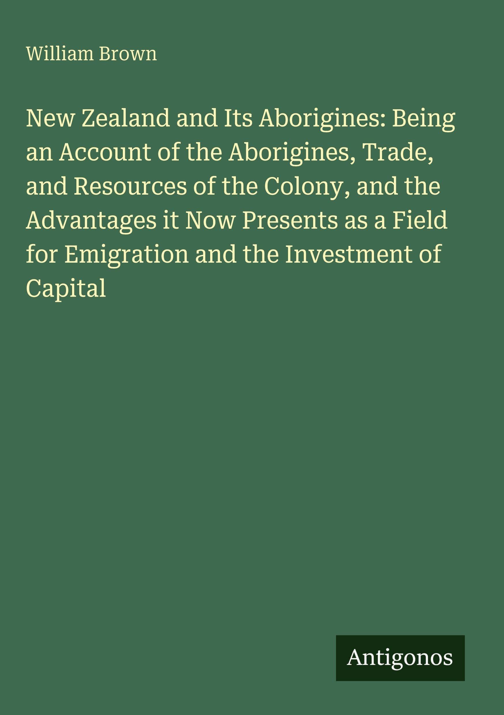 New Zealand and Its Aborigines: Being an Account of the Aborigines, Trade, and Resources of the Colony, and the Advantages it Now Presents as a Field for Emigration and the Investment of Capital
