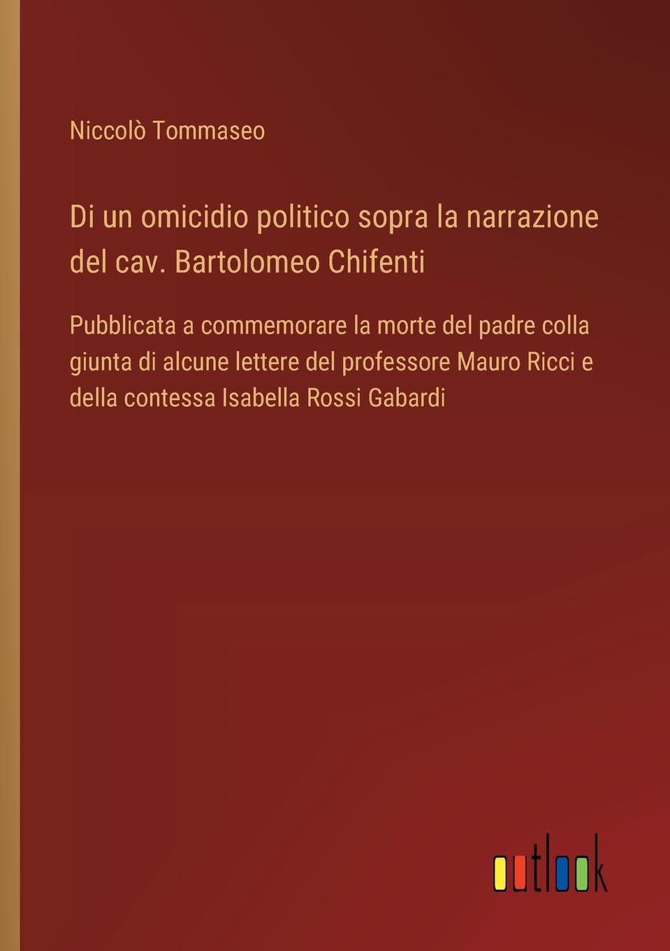 Di un omicidio politico sopra la narrazione del cav. Bartolomeo Chifenti: Pubblicata a commemorare la morte del padre colla giunta di alcune lettere ... Ricci e della contessa Isabella Rossi Gabardi
