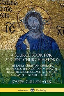 A Source Book for Ancient Church History: The Early Christian Church, its Origins, Theology and Growth from the Apostolic Age to the Rise of Islam (1st to 8th Centuries)