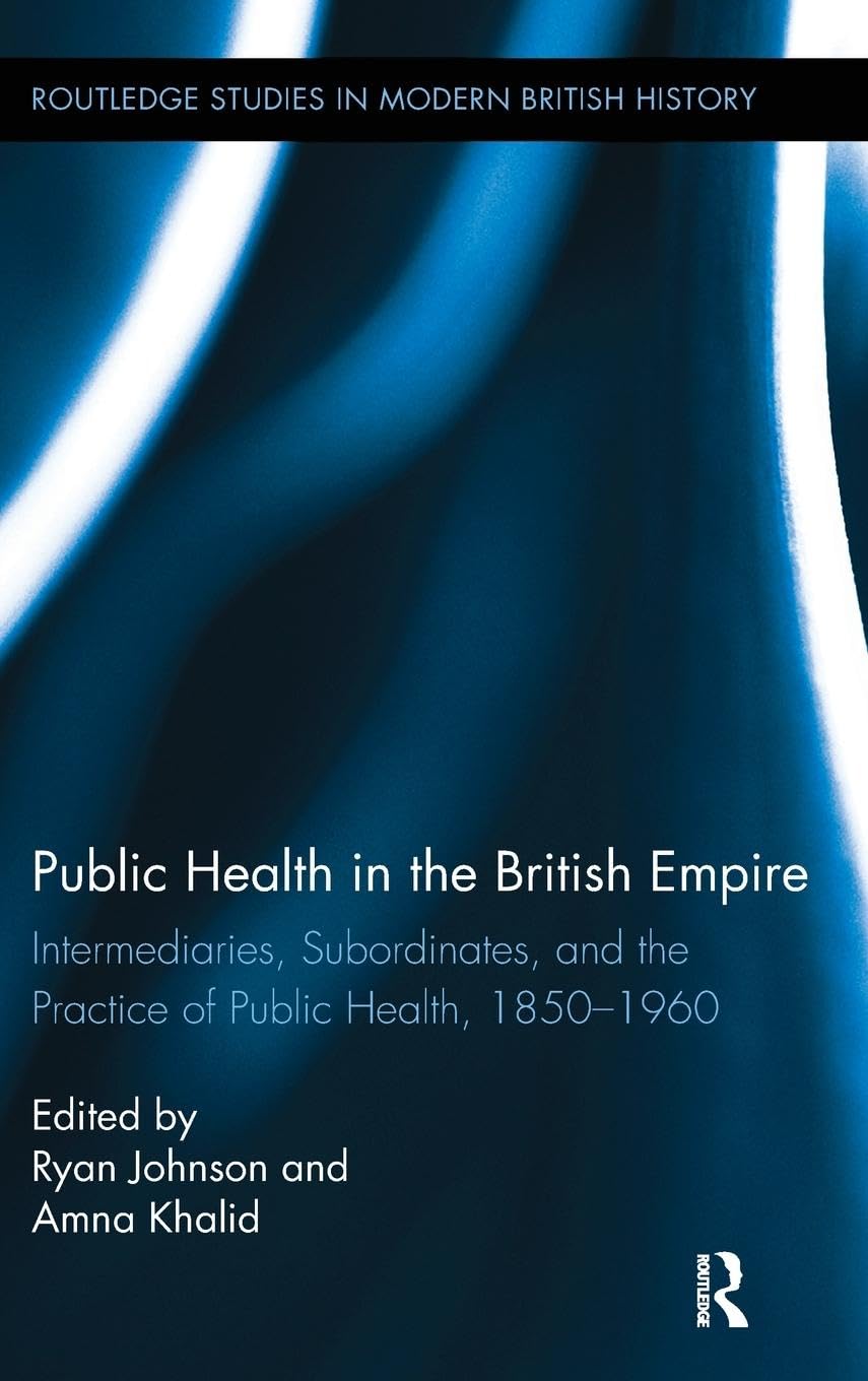 Public Health in the British Empire: Intermediaries, Subordinates, and the Practice of Public Health, 1850-1960 (Routledge Studies in Modern British History)