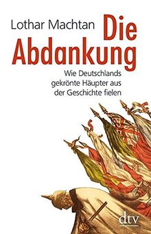 Die Abdankung: Wie Deutschlands gekrönte Häupter aus der Geschichte fielen (dtv Sachbuch)